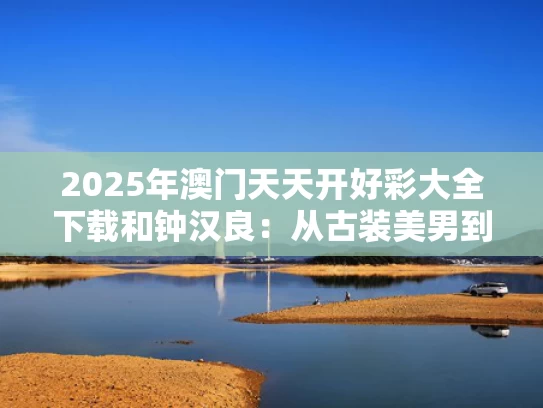 2025年澳门天天开好彩大全下载和钟汉良：从古装美男到叔圈戏骨与钟汉良演的古装戏