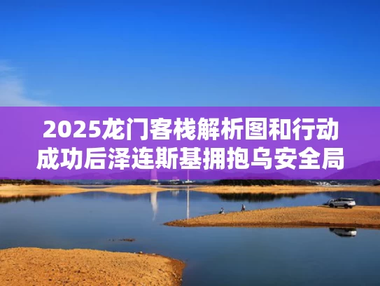2025龙门客栈解析图和行动成功后泽连斯基拥抱乌安全局局长与乌克兰泽连斯基现状