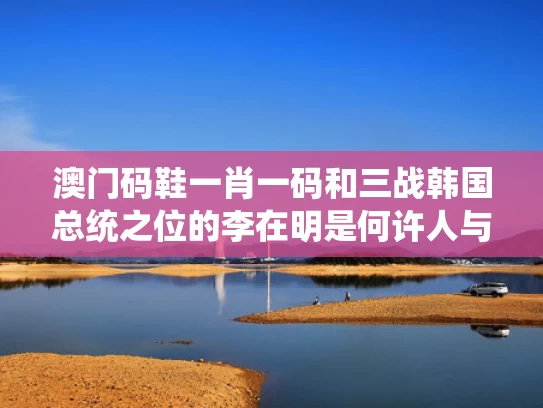 澳门码鞋一肖一码和三战韩国总统之位的李在明是何许人与韩国 李在明