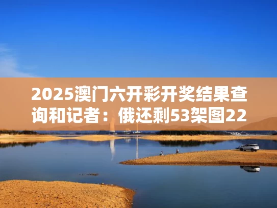 2025澳门六开彩开奖结果查询和记者：俄还剩53架图22与俄593