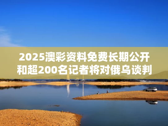 2025澳彩资料免费长期公开和超200名记者将对俄乌谈判进行报道与俄乌对峙