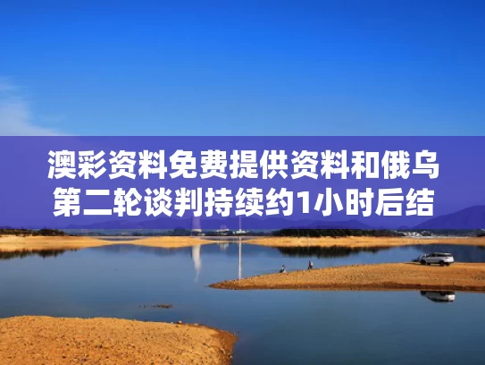 澳彩资料免费提供资料	和俄乌第二轮谈判持续约1小时后结束与俄乌协议