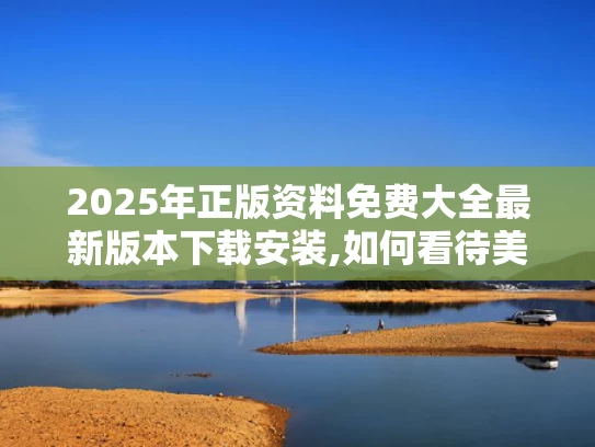 2025年正版资料免费大全最新版本下载安装,如何看待美媒越来越多“夸”中国