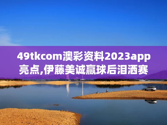 49tkcom澳彩资料2023app亮点,伊藤美诚赢球后泪洒赛场