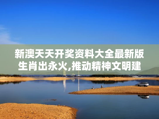 新澳天天开奖资料大全最新版生肖出永火,推动精神文明建设展现新气象新作为