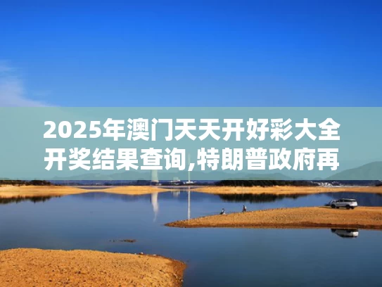 2025年澳门天天开好彩大全开奖结果查询,特朗普政府再挥关税大棒