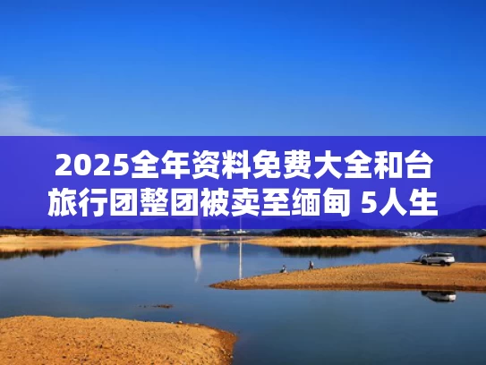 2025全年资料免费大全和台旅行团整团被卖至缅甸 5人生死未卜与台湾旅行团队是不是全取消了