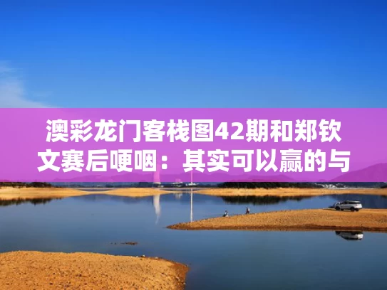 澳彩龙门客栈图42期和郑钦文赛后哽咽：其实可以赢的与淋巴结肿大鼻咽癌是什么期