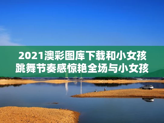 2021澳彩图库下载和小女孩跳舞节奏感惊艳全场与小女孩儿跳舞