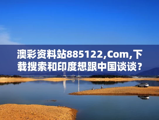 澳彩资料站885122,Com,下载搜索和印度想跟中国谈谈？专家解读与印度和中国谈的怎么样