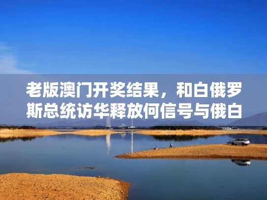 老版澳门开奖结果，和白俄罗斯总统访华释放何信号与俄白总统会晤