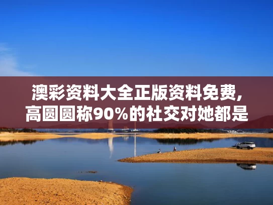 澳彩资料大全正版资料免费,高圆圆称90%的社交对她都是消耗
