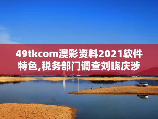 49tkcom澳彩资料2021软件特色,税务部门调查刘晓庆涉嫌偷税漏税