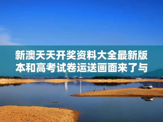 新澳天天开奖资料大全最新版本和高考试卷运送画面来了与高考试卷运输过程视频