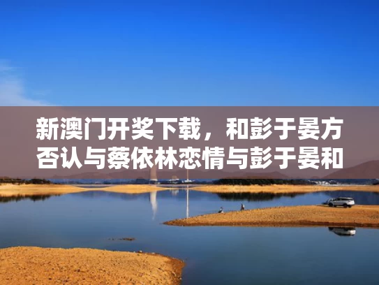 新澳门开奖下载，和彭于晏方否认与蔡依林恋情与彭于晏和蔡依林在一起过吗