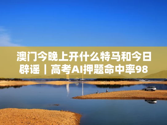 澳门今晚上开什么特马和今日辟谣｜高考AI押题命中率98%与高考押题最准的试卷