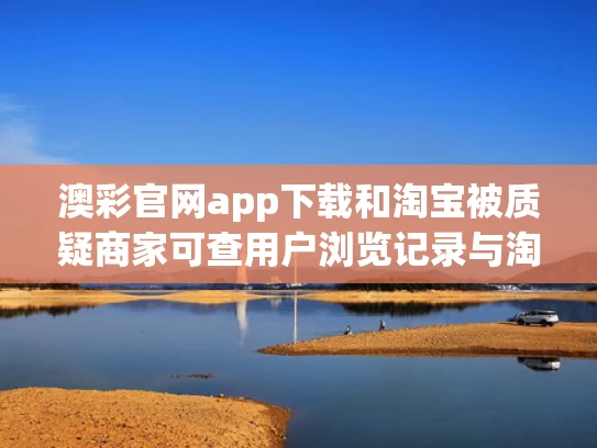 澳彩官网app下载和淘宝被质疑商家可查用户浏览记录与淘宝被商家查询次数是什么意思
