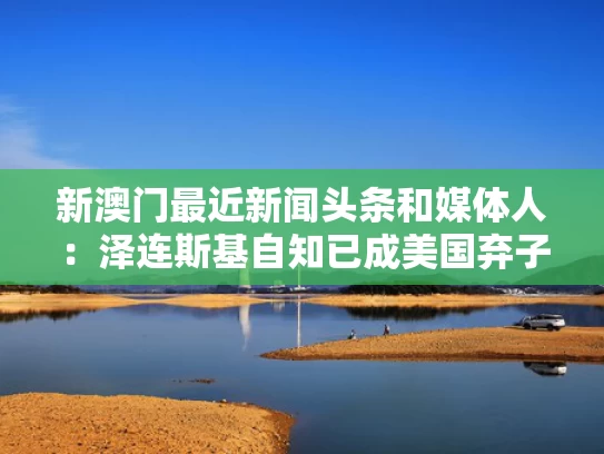 新澳门最近新闻头条和媒体人：泽连斯基自知已成美国弃子与泽连斯基好帅