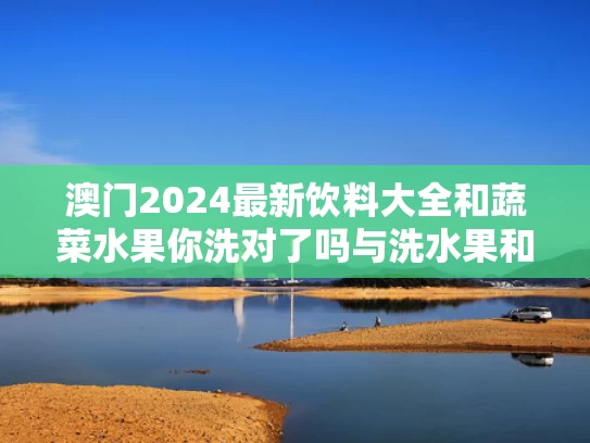 澳门2024最新饮料大全和蔬菜水果你洗对了吗与洗水果和蔬菜