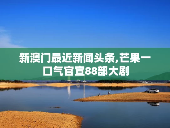 新澳门最近新闻头条,芒果一口气官宣88部大剧