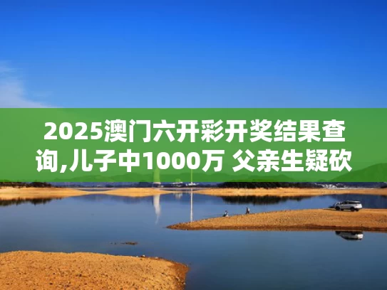 2025澳门六开彩开奖结果查询,儿子中1000万 父亲生疑砍伤前妻