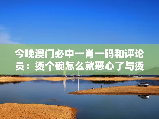 今晚澳门必中一肖一码和评论员：烫个碗怎么就恶心了与烫一下碗筷起什么作用?