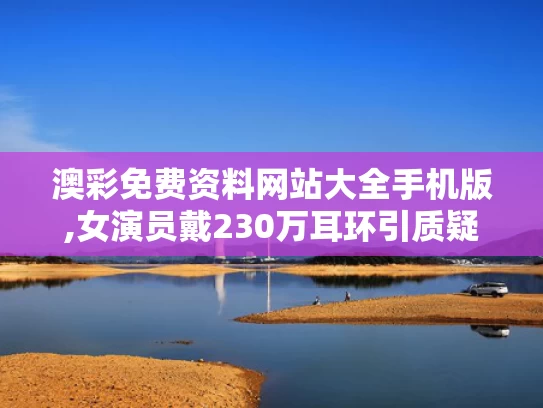 澳彩免费资料网站大全手机版,女演员戴230万耳环引质疑 官方介入