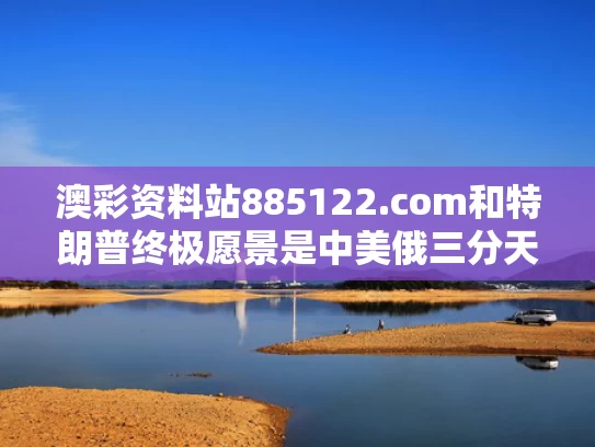 澳彩资料站885122.com和特朗普终极愿景是中美俄三分天下吗与特朗普终极愿景是中美俄三分天下吗对吗