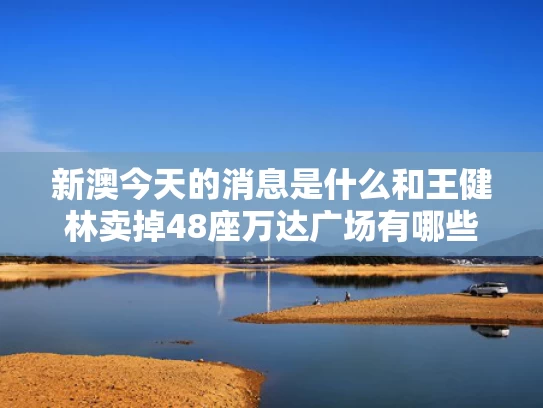 新澳今天的消息是什么和王健林卖掉48座万达广场有哪些原因与王健林的万达卖给谁了
