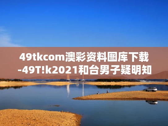 49tkcom澳彩资料图库下载-49T!k2021和台男子疑明知母亲跌倒却不救致其死亡与