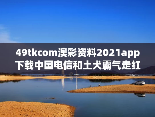 49tkcom澳彩资料2021app下载中国电信和土犬霸气走红获称“最强阿尔法狗”与土狗fate