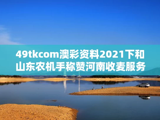 49tkcom澳彩资料2021下和山东农机手称赞河南收麦服务周到与河南 收麦
