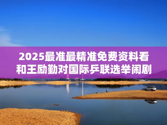 2025最准最精准免费资料看和王励勤对国际乒联选举闹剧目瞪口呆与国乒王励勤现在任何职?