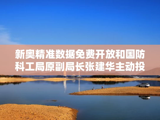 新奥精准数据免费开放和国防科工局原副局长张建华主动投案与国防科工局原副局长张建华主动投案了吗