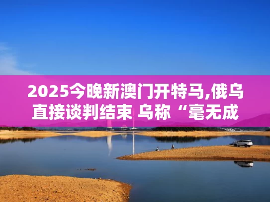 2025今晚新澳门开特马,俄乌直接谈判结束 乌称“毫无成果”
