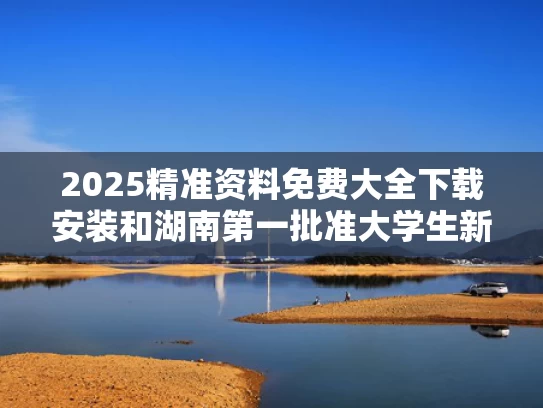 2025精准资料免费大全下载安装和湖南第一批准大学生新鲜出炉与2021年第一次在湖南招生的大学