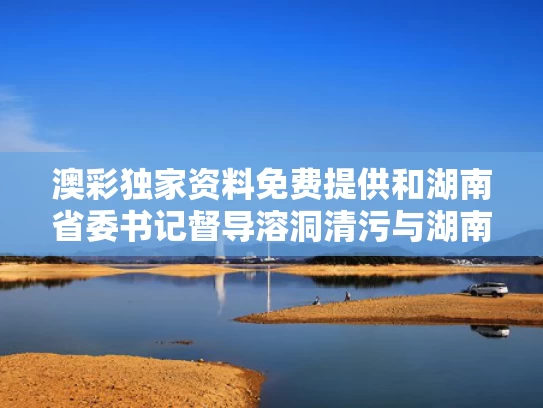 澳彩独家资料免费提供	和湖南省委书记督导溶洞清污与湖南省委书记调研
