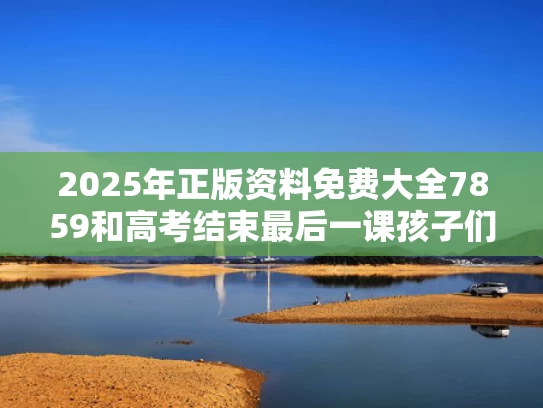2025年正版资料免费大全7859和高考结束最后一课孩子们泪奔了与高考的最后一课