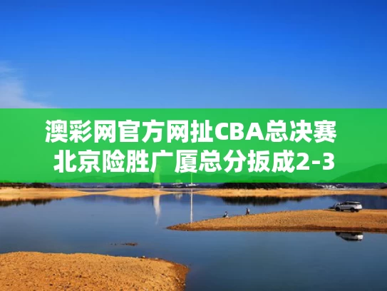 澳彩网官方网扯	CBA总决赛 北京险胜广厦总分扳成2-3