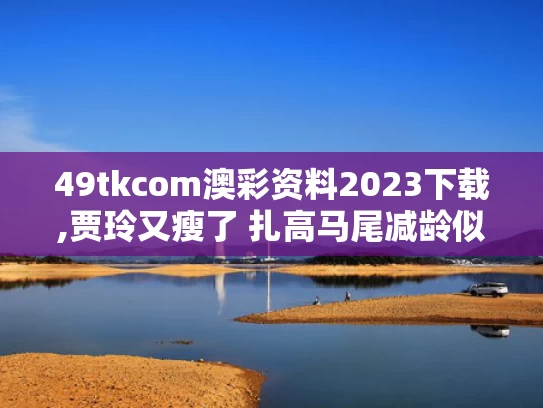 49tkcom澳彩资料2023下载,贾玲又瘦了 扎高马尾减龄似女大