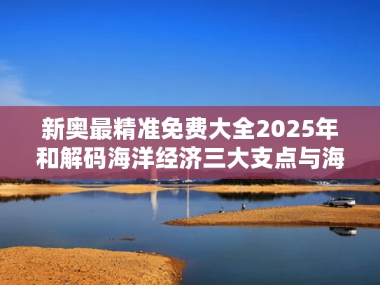 新奥最精准免费大全2025年和解码海洋经济三大支点与海洋经济百度百科