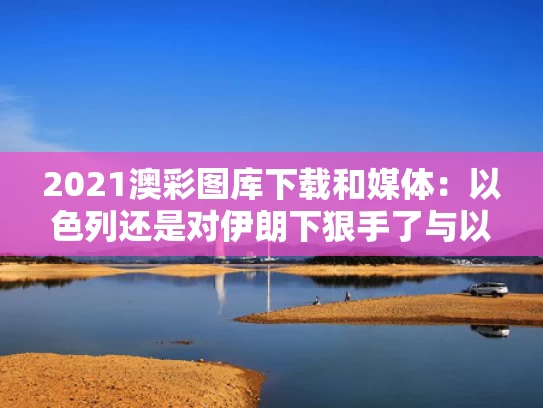 2021澳彩图库下载和媒体：以色列还是对伊朗下狠手了与以色列做好对伊朗开战准备