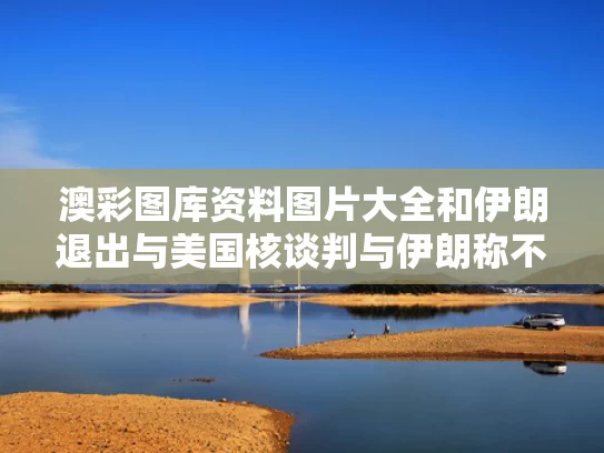 澳彩图库资料图片大全	和伊朗退出与美国核谈判与伊朗称不会就美重返伊核协议与美会谈
