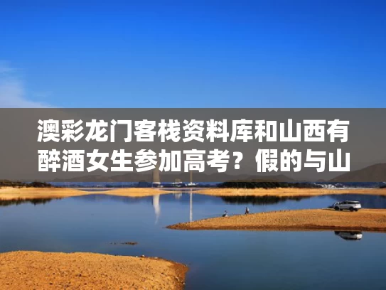 澳彩龙门客栈资料库	和山西有醉酒女生参加高考？假的与山西喝酒死亡事件