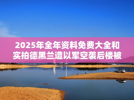 2025年全年资料免费大全和实拍德黑兰遭以军空袭后楼被轰穿与德黑兰事件的真实经过