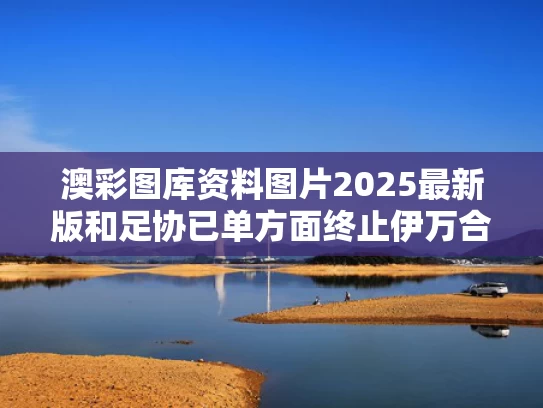 澳彩图库资料图片2025最新版	和足协已单方面终止伊万合同与足协已单方面终止伊万合同怎么办
