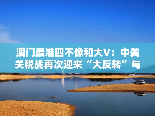 澳门最准四不像和大V：中美关税战再次迎来“大反转”与《中美关税条约》