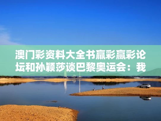 澳门彩资料大全书羸彩赢彩论坛和孙颖莎谈巴黎奥运会：我都记得与孙颖莎奥运团体比赛视频回放