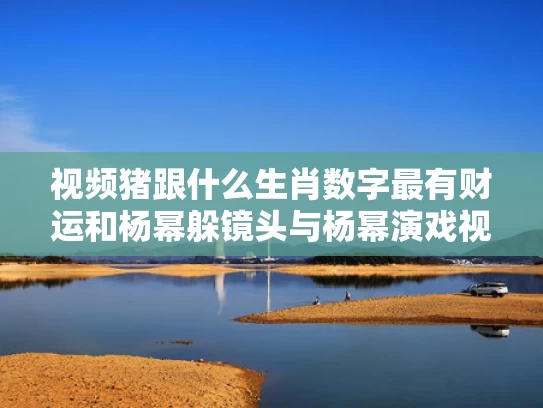 视频猪跟什么生肖数字最有财运和杨幂躲镜头与杨幂演戏视频