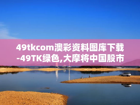 49tkcom澳彩资料图库下载-49TK绿色,大摩将中国股市指数评级调至标配